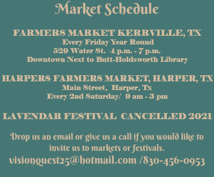 Market Schedule FARMERS MARKET KERRVILLE, TX Every Friday Year Round 529 Water St. 4 p.m. - 7 p.m. Downtown Next to Butt-Holdsworth Library HARPERS FARMERS MARKET, HARPER, TX Main Street, Harper, Tx Every 2nd Saturday/ 9 am - 3 pm LAVENDAR FESTIVAL CANCELLED 2021 Drop us an email or give us a call if you would like to invite us to markets or festivals. visionquest25@hotmail.com /830-456-0953